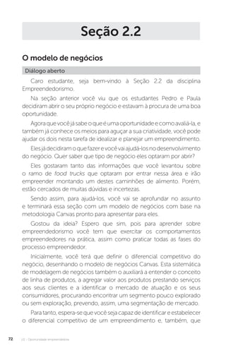 U2 - Oportunidade empreendedora
72
Seção 2.2
O modelo de negócios
Diálogo aberto
Caro estudante, seja bem-vindo à Seção 2.2 da disciplina
Empreendedorismo.
Na seção anterior você viu que os estudantes Pedro e Paula
decidiram abrir o seu próprio negócio e estavam à procura de uma boa
oportunidade.
Agoraquevocêjásabeoqueéumaoportunidadeecomoavaliá-la,e
também já conhece os meios para aguçar a sua criatividade, você pode
ajudar os dois nesta tarefa de idealizar e planejar um empreendimento.
Elesjádecidiramoquefazerevocêvaiajudá-losnodesenvolvimento
do negócio. Quer saber que tipo de negócio eles optaram por abrir?
Eles gostaram tanto das informações que você levantou sobre
o ramo de food trucks que optaram por entrar nessa área e irão
empreender montando um destes caminhões de alimento. Porém,
estão cercados de muitas dúvidas e incertezas.
Sendo assim, para ajudá-los, você vai se aprofundar no assunto
e terminará essa seção com um modelo de negócios com base na
metodologia Canvas pronto para apresentar para eles.
Gostou da ideia? Espero que sim, pois para aprender sobre
empreendedorismo você tem que exercitar os comportamentos
empreendedores na prática, assim como praticar todas as fases do
processo empreendedor.
Inicialmente, você terá que definir o diferencial competitivo do
negócio, desenhando o modelo de negócios Canvas. Esta sistemática
de modelagem de negócios também o auxiliará a entender o conceito
de linha de produtos, a agregar valor aos produtos prestando serviços
aos seus clientes e a identificar o mercado de atuação e os seus
consumidores, procurando encontrar um segmento pouco explorado
ou sem exploração, prevendo, assim, uma segmentação de mercado.
Paratanto,espera-sequevocêsejacapazdeidentificareestabelecer
o diferencial competitivo de um empreendimento e, também, que
 