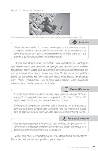 U2 - Oportunidade empreendedora 77
Fonte: Uniplast. Disponível em: http://www.uniplast.com.br/institucional/diferencial. Acesso em: 19 jan. 2016.
Figura 2.7 | Diferencial Competitivo
Assimile
Diferencial competitivo é o termo que designa os atributos que tornam
o negócio único e melhor que a concorrência. São as vantagens e os
benefícios exclusivos que o empreendimento oferece para os seus
clientes e que estão ausentes nos concorrentes.
O empreendedor deve encontrar uma qualidade ou vantagem
que diferencie o seu produto ou serviço dos demais concorrentes,
facilitando, assim, a decisão de compra do cliente e a preferência em
comprar especificamente da sua empresa. O diferencial competitivo
pode ser percebido na forma de um preço mais baixo, um produto
com maior rendimento, um serviço mais amplo, uma qualidade
melhor ou uma oferta de comodidade.
Exemplificando
A Nestlé, ao modelar o negócio de café expresso feito em casa, elencou
a seguinte proposta de valor para esse produto: oferecer o melhor café
expresso dentro da sua casa, sem esforço nem sujeira.
O diferencial competitivo, portanto, será a oferta de um café expresso
com alta qualidade, que pode ser facilmente feito nas máquinas caseiras
com as cápsulas de café (com variados sabores), sem nenhuma sujeira.
Faça você mesmo
Que tal você pesquisar e encontrar, pelo menos, um produto e um
serviço e então destacar o diferencial competitivo deles? Identifique-os e
descreva o diferencial competitivo de cada um.
Você percebeu a importância de criar diferenciais competitivos?
Mas criar diferenciais competitivos para quem?
 