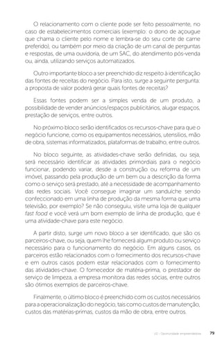 U2 - Oportunidade empreendedora 79
O relacionamento com o cliente pode ser feito pessoalmente, no
caso de estabelecimentos comerciais (exemplo: o dono de açougue
que chama o cliente pelo nome e lembra-se do seu corte de carne
preferido), ou também por meio da criação de um canal de perguntas
e respostas, de uma ouvidoria, de um SAC, do atendimento pós-venda
ou, ainda, utilizando serviços automatizados.
Outro importante bloco a ser preenchido diz respeito à identificação
das fontes de receitas do negócio. Para isto, surge a seguinte pergunta:
a proposta de valor poderá gerar quais fontes de receitas?
Essas fontes podem ser a simples venda de um produto, a
possibilidade de vender anúncios/espaços publicitários, alugar espaços,
prestação de serviços, entre outros.
No próximo bloco serão identificados os recursos-chave para que o
negócio funcione, como os equipamentos necessários, utensílios, mão
de obra, sistemas informatizados, plataformas de trabalho, entre outros.
No bloco seguinte, as atividades-chave serão definidas, ou seja,
será necessário identificar as atividades primordiais para o negócio
funcionar, podendo variar, desde a construção ou reforma de um
imóvel, passando pela produção de um bem ou a descrição da forma
como o serviço será prestado, até a necessidade de acompanhamento
das redes sociais. Você consegue imaginar um sanduíche sendo
confeccionado em uma linha de produção da mesma forma que uma
televisão, por exemplo? Se não conseguiu, visite uma loja de qualquer
fast food e você verá um bom exemplo de linha de produção, que é
uma atividade-chave para este negócio.
A partir disto, surge um novo bloco a ser identificado, que são os
parceiros-chave, ou seja, quem lhe fornecerá algum produto ou serviço
necessário para o funcionamento do negócio. Em alguns casos, os
parceiros estão relacionados com o fornecimento dos recursos-chave
e em outros casos podem estar relacionados com o fornecimento
das atividades-chave. O fornecedor de matéria-prima, o prestador de
serviço de limpeza, a empresa monitora das redes sócias, entre outros
são ótimos exemplos de parceiros-chave.
Finalmente, o último bloco é preenchido com os custos necessários
paraaoperacionalizaçãodonegócio,taiscomocustosdemanutenção,
custos das matérias-primas, custos da mão de obra, entre outros.
 