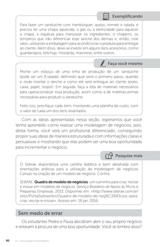U2 - Oportunidade empreendedora
80
Exemplificando
Para fazer um sanduíche com hambúrguer, queijo, tomate e salada, é
preciso ter uma chapa aquecida, o gás ou a eletricidade para aquecer
a chapa, a espátula para manusear os ingredientes, o chapeiro, os
temperos que irão diferenciar esse lanche dos demais e, então, criar
valor, utilizando a embalagem para acondicionar o produto para entregar
ao cliente. Além disso, deve-se investir em alguns itens acessórios, como
guardanapos, ketchup, mostarda, maionese, entre outros.
Faça você mesmo
Monte um esboço de uma linha de produção de um sanduíche
(pode ser um X-salada), definindo qual seria o primeiro passo, quando
e onde montar o lanche e como ele será entregue ao cliente (prato,
caixa, papel, isopor). Em seguida, faça a lista de materiais necessários
para operacionalizar essa produção, assim como a de matérias-primas
necessárias para produzir o sanduíche.
Feito isso, precifique cada item, montando uma planilha de custo, com
o valor de cada um dos itens levantados.
Com as ideias apresentadas nessa seção, esperamos que você
tenha aprendido como realizar uma modelagem de negócios, pois,
desta forma, você será um profissional diferenciado, conseguindo
propor suas ideias de maneira estruturada e com informações claras e
persuasivas e mostrando que elas podem ser uma boa oportunidade
para incrementar o negócio.
Pesquise mais
O Sebrae disponibiliza uma cartilha didática e bem detalhada com
orientações práticas para a utilização da modelagem de negócios
Canvas na criação de um modelo de negócio. Confira:
SEBRAE. Quadrodemodelodenegócios: um caminho para criar, recriar
e inovar em modelos de negócio. Serviço Brasileiro de Apoio às Micro e
Pequenas Empresas. 2013. Disponível em: http://www.sebrae.com.br/
sites/PortalSebrae/bis/Quadro-de-modelo-de-neg%C3%B3cios:-para-
criar,-recriar-e-inovar. Acesso em: 19 jan. 2016.
Sem medo de errar
Os estudantes Pedro e Paula decidiram abrir o seu próprio negócio
e estavam à procura de uma boa oportunidade. Você se lembra disso?
 