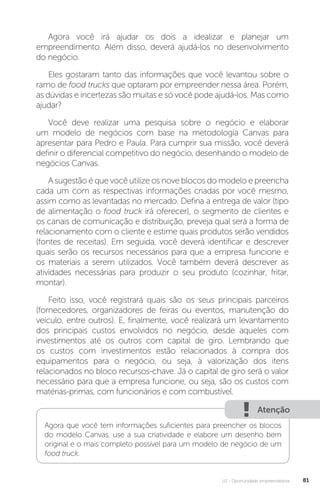 U2 - Oportunidade empreendedora 81
Agora você irá ajudar os dois a idealizar e planejar um
empreendimento. Além disso, deverá ajudá-los no desenvolvimento
do negócio.
Eles gostaram tanto das informações que você levantou sobre o
ramo de food trucks que optaram por empreender nessa área. Porém,
as dúvidas e incertezas são muitas e só você pode ajudá-los. Mas como
ajudar?
Você deve realizar uma pesquisa sobre o negócio e elaborar
um modelo de negócios com base na metodologia Canvas para
apresentar para Pedro e Paula. Para cumprir sua missão, você deverá
definir o diferencial competitivo do negócio, desenhando o modelo de
negócios Canvas.
A sugestão é que você utilize os nove blocos do modelo e preencha
cada um com as respectivas informações criadas por você mesmo,
assim como as levantadas no mercado. Defina a entrega de valor (tipo
de alimentação o food truck irá oferecer), o segmento de clientes e
os canais de comunicação e distribuição, preveja qual será a forma de
relacionamento com o cliente e estime quais produtos serão vendidos
(fontes de receitas). Em seguida, você deverá identificar e descrever
quais serão os recursos necessários para que a empresa funcione e
os materiais a serem utilizados. Você também deverá descrever as
atividades necessárias para produzir o seu produto (cozinhar, fritar,
montar).
Feito isso, você registrará quais são os seus principais parceiros
(fornecedores, organizadores de feiras ou eventos, manutenção do
veículo, entre outros). E, finalmente, você realizará um levantamento
dos principais custos envolvidos no negócio, desde aqueles com
investimentos até os outros com capital de giro. Lembrando que
os custos com investimentos estão relacionados à compra dos
equipamentos para o negócio, ou seja, à valorização dos itens
relacionados no bloco recursos-chave. Já o capital de giro será o valor
necessário para que a empresa funcione, ou seja, são os custos com
matérias-primas, com funcionários e com combustível.
Atenção
Agora que você tem informações suficientes para preencher os blocos
do modelo Canvas, use a sua criatividade e elabore um desenho bem
original e o mais completo possível para um modelo de negócio de um
food truck.
 