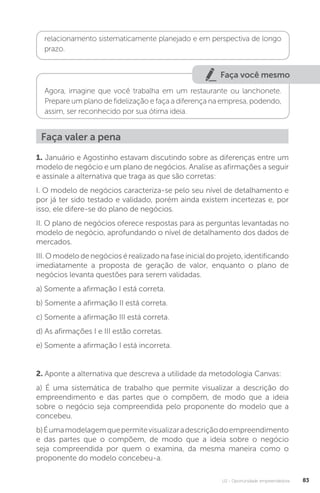 U2 - Oportunidade empreendedora 83
relacionamento sistematicamente planejado e em perspectiva de longo
prazo.
Faça você mesmo
Agora, imagine que você trabalha em um restaurante ou lanchonete.
Prepare um plano de fidelização e faça a diferença na empresa, podendo,
assim, ser reconhecido por sua ótima ideia.
1. Januário e Agostinho estavam discutindo sobre as diferenças entre um
modelo de negócio e um plano de negócios. Analise as afirmações a seguir
e assinale a alternativa que traga as que são corretas:
I. O modelo de negócios caracteriza-se pelo seu nível de detalhamento e
por já ter sido testado e validado, porém ainda existem incertezas e, por
isso, ele difere-se do plano de negócios.
II. O plano de negócios oferece respostas para as perguntas levantadas no
modelo de negócio, aprofundando o nível de detalhamento dos dados de
mercados.
III. O modelo de negócios é realizado na fase inicial do projeto, identificando
imediatamente a proposta de geração de valor, enquanto o plano de
negócios levanta questões para serem validadas.
a) Somente a afirmação I está correta.
b) Somente a afirmação II está correta.
c) Somente a afirmação III está correta.
d) As afirmações I e III estão corretas.
e) Somente a afirmação I está incorreta.
2. Aponte a alternativa que descreva a utilidade da metodologia Canvas:
a) É uma sistemática de trabalho que permite visualizar a descrição do
empreendimento e das partes que o compõem, de modo que a ideia
sobre o negócio seja compreendida pelo proponente do modelo que a
concebeu.
b)Éumamodelagemquepermitevisualizaradescriçãodoempreendimento
e das partes que o compõem, de modo que a ideia sobre o negócio
seja compreendida por quem o examina, da mesma maneira como o
proponente do modelo concebeu-a.
Faça valer a pena
 
