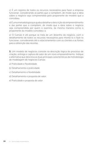 U2 - Oportunidade empreendedora
84
c) É um registro de todos os recursos necessários para fazer a empresa
funcionar, considerando as partes que a compõem, de modo que a ideia
sobre o negócio seja compreendida pelo proponente do modelo que a
concebeu.
d) É uma metodologia que ajuda a detalhar a descrição do empreendimento
e das partes que o compõem, de modo que a ideia sobre o negócio
seja compreendida por quem o examina, da mesma maneira como o
proponente do modelo concebeu-a.
e) O Canvas é útil porque se trata de um desenho do negócio, com o
detalhamento de todos os recursos necessários para montá-lo e fazê-lo
funcionar, considerando até o relacionamento com os clientes e as fontes
para a obtenção das receitas.
3. Um modelo de negócios consiste na descrição lógica do processo de
criação, entrega e captura de valor de um novo empreendimento. Indique
a alternativa que descreva as duas principais características da metodologia
de modelagem de negócios Canvas:
a) Praticidade e flexibilidade.
b) Detalhamento e praticidade.
c) Detalhamento e flexibilidade.
d) Detalhamento e proposta de valor.
e) Praticidade e proposta de valor.
 