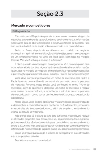 U2 - Oportunidade empreendedora 85
Seção 2.3
Mercado e competidores
Diálogo aberto
Caro estudante! Depois de aprender a desenvolver uma modelagem de
negócios, agora é hora de se aprofundar no detalhamento das informações
necessárias para se abrir um negócio e elevar as chances de sucesso. Para
isso, você estudará nesta seção sobre o mercado e os competidores.
Pedro e Paula, depois de escolherem seu modelo de negócio,
conseguiram a primeira materialização da ideia e já possuem a modelagem
de um empreendimento no ramo de food truck, com base no modelo
Canvas. Mas você acha que só isso é suficiente?
É claro que não. A modelagem do negócio foi só o primeiro passo para
concretizar a ideia dos dois. Agora, será necessário detalhar as informações
levantadas no modelo de negócio, a fim de identificar riscos desnecessários
e prever ações para minimizá-los ou evitá-los. Porém, por onde começar?
Você deve começar procurando um nicho de mercado para Pedro e
Paula, fazendo uma análise da concorrência por meio de uma pesquisa
de mercado. Portanto, nessa seção, você conhecerá o termo “nicho de
mercado”, além de aprender a identificar um nicho de mercado, a realizar
uma análise da concorrência, a reconhecer a estrutura de uma pesquisa
de mercado, assim como tomar conhecimento do processo de aplicação
da pesquisa.
Nessa seção, você poderá aprofundar mais um pouco seu aprendizado
e desenvolver a competência para conhecer os fundamentos, processos
e tendências do empreendedorismo, além de ampliar o entendimento
acerca da gestão de negócios.
Não pense que só a leitura do livro será suficiente. Você deverá realizar
as atividades propostas para fortalecer o seu aprendizado teórico e prático,
pois os exercícios são fundamentais para consolidar o seu entendimento
sobre o assunto e, mais que isso, preparar você para agir com desempenho
diferenciado no mercado de trabalho ou no seu próprio empreendimento.
Então se prepare para a ação e lembre-se de registrar as suas atividades
e as suas possíveis dúvidas.
Boa leitura e sucesso nos estudos!
 