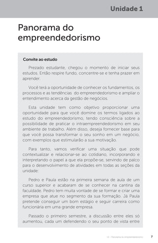 U1 - Panorama do empreendedorismo 7
Unidade 1
Panorama do
empreendedorismo
Convite ao estudo
Prezado estudante, chegou o momento de iniciar seus
estudos. Então respire fundo, concentre-se e tenha prazer em
aprender.
Você terá a oportunidade de conhecer os fundamentos, os
processos e as tendências do empreendedorismo e ampliar o
entendimento acerca da gestão de negócios.
Esta unidade tem como objetivo proporcionar uma
oportunidade para que você domine os termos ligados ao
estudo do empreendedorismo, tendo consciência sobre a
possibilidade de praticar o intraempreendedorismo em seu
ambiente de trabalho. Além disso, deseja fornecer base para
que você possa transformar o seu sonho em um negócio,
com exemplos que estimularão a sua motivação.
Para tanto, vamos verificar uma situação que pode
contextualizar e relacionar-se ao cotidiano, incorporando e
interpretando o papel a que ela propõe-se, servindo de palco
para o desenvolvimento de atividades em todas as seções da
unidade:
Pedro e Paula estão na primeira semana de aula de um
curso superior e acabaram de se conhecer na cantina da
faculdade. Pedro tem muita vontade de se formar e criar uma
empresa que atue no segmento da sua formação. Já Paula
pretende conseguir um bom estágio e seguir carreira como
funcionária em uma grande empresa.
Passado o primeiro semestre, a discussão entre eles só
aumentou, cada um defendendo o seu ponto de vista entre
 