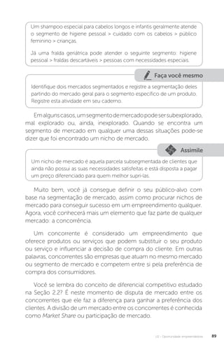 U2 - Oportunidade empreendedora 89
Um shampoo especial para cabelos longos e infantis geralmente atende
o segmento de higiene pessoal  cuidado com os cabelos  público
feminino  crianças.
Já uma fralda geriátrica pode atender o seguinte segmento: higiene
pessoal  fraldas descartáveis  pessoas com necessidades especiais.
Faça você mesmo
Identifique dois mercados segmentados e registre a segmentação deles
partindo do mercado geral para o segmento específico de um produto.
Registre esta atividade em seu caderno.
Emalgunscasos,umsegmentodemercadopodesersubexplorado,
mal explorado ou, ainda, inexplorado. Quando se encontra um
segmento de mercado em qualquer uma dessas situações pode-se
dizer que foi encontrado um nicho de mercado.
Assimile
Um nicho de mercado é aquela parcela subsegmentada de clientes que
ainda não possui as suas necessidades satisfeitas e está disposta a pagar
um preço diferenciado para quem melhor supri-las.
Muito bem, você já consegue definir o seu público-alvo com
base na segmentação de mercado, assim como procurar nichos de
mercado para conseguir sucesso em um empreendimento qualquer.
Agora, você conhecerá mais um elemento que faz parte de qualquer
mercado: a concorrência.
Um concorrente é considerado um empreendimento que
oferece produtos ou serviços que podem substituir o seu produto
ou serviço e influenciar a decisão de compra do cliente. Em outras
palavras, concorrentes são empresas que atuam no mesmo mercado
ou segmento de mercado e competem entre si pela preferência de
compra dos consumidores.
Você se lembra do conceito de diferencial competitivo estudado
na Seção 2.2? É neste momento de disputa de mercado entre os
concorrentes que ele faz a diferença para ganhar a preferência dos
clientes. A divisão de um mercado entre os concorrentes é conhecida
como Market Share ou participação de mercado.
 
