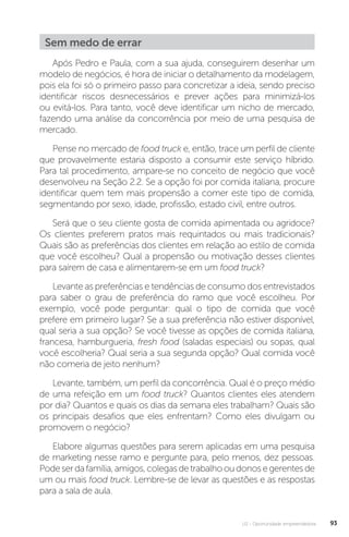 U2 - Oportunidade empreendedora 93
Sem medo de errar
Após Pedro e Paula, com a sua ajuda, conseguirem desenhar um
modelo de negócios, é hora de iniciar o detalhamento da modelagem,
pois ela foi só o primeiro passo para concretizar a ideia, sendo preciso
identificar riscos desnecessários e prever ações para minimizá-los
ou evitá-los. Para tanto, você deve identificar um nicho de mercado,
fazendo uma análise da concorrência por meio de uma pesquisa de
mercado.
Pense no mercado de food truck e, então, trace um perfil de cliente
que provavelmente estaria disposto a consumir este serviço híbrido.
Para tal procedimento, ampare-se no conceito de negócio que você
desenvolveu na Seção 2.2. Se a opção foi por comida italiana, procure
identificar quem tem mais propensão a comer este tipo de comida,
segmentando por sexo, idade, profissão, estado civil, entre outros.
Será que o seu cliente gosta de comida apimentada ou agridoce?
Os clientes preferem pratos mais requintados ou mais tradicionais?
Quais são as preferências dos clientes em relação ao estilo de comida
que você escolheu? Qual a propensão ou motivação desses clientes
para saírem de casa e alimentarem-se em um food truck?
Levante as preferências e tendências de consumo dos entrevistados
para saber o grau de preferência do ramo que você escolheu. Por
exemplo, você pode perguntar: qual o tipo de comida que você
prefere em primeiro lugar? Se a sua preferência não estiver disponível,
qual seria a sua opção? Se você tivesse as opções de comida italiana,
francesa, hamburgueria, fresh food (saladas especiais) ou sopas, qual
você escolheria? Qual seria a sua segunda opção? Qual comida você
não comeria de jeito nenhum?
Levante, também, um perfil da concorrência. Qual é o preço médio
de uma refeição em um food truck? Quantos clientes eles atendem
por dia? Quantos e quais os dias da semana eles trabalham? Quais são
os principais desafios que eles enfrentam? Como eles divulgam ou
promovem o negócio?
Elabore algumas questões para serem aplicadas em uma pesquisa
de marketing nesse ramo e pergunte para, pelo menos, dez pessoas.
Podeserdafamília,amigos,colegasdetrabalhooudonosegerentesde
um ou mais food truck. Lembre-se de levar as questões e as respostas
para a sala de aula.
 