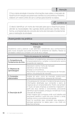 U2 - Oportunidade empreendedora
94
Atenção
O foco desta atividade é levantar informações reais sobre o mercado de
food truck em relação aos potenciais clientes e à concorrência. Portanto,
elabore um roteiro antes de sair a campo para levantar os dados.
Lembre-se
O ideal é identificar um nicho de mercado para que o food truck possa
atender às necessidades não supridas destes potenciais clientes. Desta
forma, a compreensão do conceito de nicho de mercado é fundamental
para a realização da atividade.
Avançando na prática
Pratique mais
Instrução
Desafiamos você a praticar o que aprendeu transferindo seus conhecimentos
para novas situações que pode encontrar no ambiente de trabalho. Realize as
atividades e depois as compare com as de seus colegas.
“Prática de pesquisa de marketing”
1. Competência de
Fundamentos de Área
Conhecer os fundamentos, processos e tendências do
empreendedorismo e ampliar o entendimento acerca
da gestão de negócios.
2. Objetivos de
aprendizagem
Descrever o termo “nicho de mercado”.
Identificar nicho de mercado.
Analisar a concorrência.
Reconhecer a estrutura de uma pesquisa de mercado.
Aplicar uma pesquisa de mercado.
3. Conteúdos
relacionados
Análise do setor; nicho de mercado; público-alvo;
análise dos competidores; pesquisa de mercado.
4. Descrição da SP
Uma pesquisa de mercado é fundamental para levantar
informações detalhadas que comporão o plano de
negócios de um empreendimento. Porém, ela também
é muito útil para empresas já existentes mapearem o
perfil dos seus clientes e concorrentes, procurando
identificar oportunidades, ameaças e tendências no seu
mercado de atuação.
Então imagine que a empresa onde você trabalha está
precisando detalhar o perfil dos seus clientes e, ainda,
verificar como a concorrência está agindo.
Você foi escolhido para comandar essa pesquisa e
precisará apresentar os dados para o seu chefe em
algumas semanas.
 