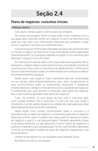U2 - Oportunidade empreendedora 97
Seção 2.4
Plano de negócios: conceitos iniciais
Diálogo aberto
Caro aluno, chegou agora a última seção da Unidade 2.
Os nossos personagens Pedro e Paula estão muito contentes com a
sua ajuda, pois a ideia de montar um negócio no ramo de food truck está
cada vez mais clara, com informações relevantes que auxiliarão a evitar
riscos e a garantir o sucesso do empreendimento.
Você acha que as informações levantadas até agora são suficientes para
se montar o negócio de food truck? Essas informações estão organizadas
sistematicamente? Só a pesquisa realizada na Seção 2.3 foi suficiente para
abranger o negócio como um todo?
Se você ficou em dúvida sobre como responder essas questões, não se
desespere, o objetivo delas é justamente provocar uma reflexão e fortalecer
a premissa que versa sobre a importância do detalhamento e refinamento
exaustivo das informações sobre um determinado ramo antes de se edificar
um empreendimento qualquer.
Sendo assim, esta seção é muito importante para dar continuidade
no seu estudo sobre empreendedorismo, pois, para complementar os
seus conhecimentos sobre os fundamentos, processos e tendências
empreendedoras e ampliar o entendimento acerca da gestão de negócios,
é fundamental que você domine o conteúdo sobre plano de negócios.
Mas o que é preciso aprender sobre plano de negócios?
Tudo. No entanto, só uma seção do livro não é suficiente, aliás,
uma unidade também não é suficiente, e é por isso que essa seção é
introdutória e as três seções da próxima unidade são reservadas para tratar
detalhadamente desse tema tão importante.
Nesta seção, você tomará conhecimento sobre o conceito e a
importância de um plano de negócios, conhecendo quais são os objetivos
desse documento, qual é o público-alvo (para quem se escreve um plano
de negócio) e qual é a sua estrutura básica. Também aprenderá a fazer
uma análise ambiental, ou seja, descrever o termo “plano de negócios” e
justificar a importância da sua elaboração. Por fim, você também aprenderá
a montar um template (modelo) de plano de negócios, respeitando a sua
estrutura básica.
Lembre-se de registrar as suas atividades para utilização futura.
Boa leitura e sucesso nos estudos! 
 