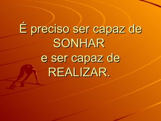 É preciso ser capaz de SONHAR e ser capaz de REALIZAR.