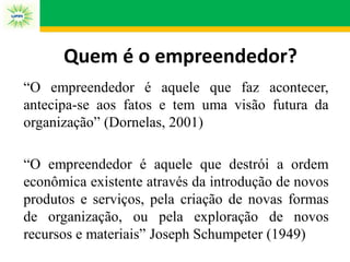 Quem é o empreendedor?
“O empreendedor é aquele que faz acontecer,
antecipa-se aos fatos e tem uma visão futura da
organização” (Dornelas, 2001)
“O empreendedor é aquele que destrói a ordem
econômica existente através da introdução de novos
produtos e serviços, pela criação de novas formas
de organização, ou pela exploração de novos
recursos e materiais” Joseph Schumpeter (1949)
 
