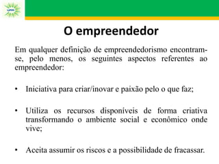 O empreendedor
Em qualquer definição de empreendedorismo encontram-
se, pelo menos, os seguintes aspectos referentes ao
empreendedor:
• Iniciativa para criar/inovar e paixão pelo o que faz;
• Utiliza os recursos disponíveis de forma criativa
transformando o ambiente social e econômico onde
vive;
• Aceita assumir os riscos e a possibilidade de fracassar.
 