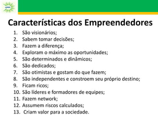 Características dos Empreendedores
1. São visionários;
2. Sabem tomar decisões;
3. Fazem a diferença;
4. Exploram o máximo as oportunidades;
5. São determinados e dinâmicos;
6. São dedicados;
7. São otimistas e gostam do que fazem;
8. São independentes e constroem seu próprio destino;
9. Ficam ricos;
10. São líderes e formadores de equipes;
11. Fazem network;
12. Assumem riscos calculados;
13. Criam valor para a sociedade.
 