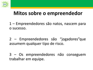 Mitos sobre o empreendedor
1 – Empreendedores são natos, nascem para
o sucesso.
2 – Empreendedores são “jogadores”que
assumem qualquer tipo de risco.
3 – Os empreendedores não conseguem
trabalhar em equipe.
 