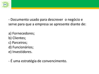 - Documento usado para descrever o negócio e
serve para que a empresa se apresente diante de:
a) Fornecedores;
b) Clientes;
c) Parceiros;
d) Funcionários;
e) Investidores.
- É uma estratégia de convencimento.
 