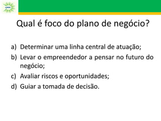 a) Determinar uma linha central de atuação;
b) Levar o empreendedor a pensar no futuro do
negócio;
c) Avaliar riscos e oportunidades;
d) Guiar a tomada de decisão.
Qual é foco do plano de negócio?
 