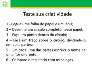 1 –Pegue uma folha de papel e um lápis;
2 – Desenhe um círculo completo nesse papel;
3 – Faça um ponto dentro do círculo;
4 – Faça um traço sobre o círculo, dividindu-o
em duas partes;
5 – Em cada uma das partes escreva o nome de
uma flor diferente;
6 – Compare o resultado com os colegas.
Teste sua criatividade
 