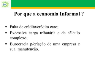 Por que a economia Informal ?
 Falta de crédito/crédito caro;
 Excessiva carga tributária e de cálculo
complexo;
 Burocracia p/criação de uma empresa e
sua manutenção.
 