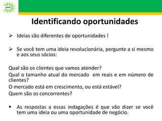  Ideias são diferentes de oportunidades !
 Se você tem uma ideia revolucionária, pergunte a si mesmo
e aos seus sócios:
Qual são os clientes que vamos atender?
Qual o tamanho atual do mercado em reais e em número de
clientes?
O mercado está em crescimento, ou está estável?
Quem são os concorrentes?
 As respostas a essas indagações é que vão dizer se você
tem uma ideia ou uma oportunidade de negócio.
Identificando oportunidades
 