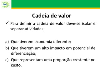 Cadeia de valor
 Para definir a cadeia de valor deve-se isolar e
separar atividades:
a) Que tiverem economia diferente;
b) Que tiverem um alto impacto em potencial de
diferenciação;
c) Que representam uma proporção crestente no
custo.
 