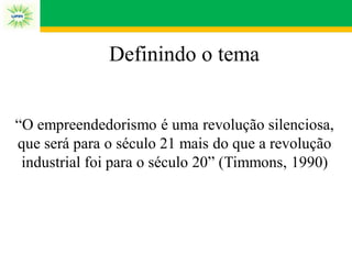 Definindo o tema
“O empreendedorismo é uma revolução silenciosa,
que será para o século 21 mais do que a revolução
industrial foi para o século 20” (Timmons, 1990)
 