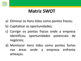 Matriz SWOT
a) Eliminar os itens tidos como pontos fracos;
b) Capitalizar as oportunidades;
c) Corrigir os pontos fracos onde a empresa
identificou oportunidades potenciais de
negócios;
d) Monitorar itens tidos como pontos fortes
nas áreas onde a empresa enfrenta
ameaças.
 