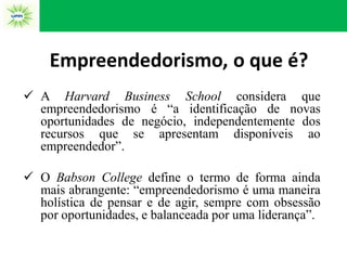 Empreendedorismo, o que é?
 A Harvard Business School considera que
empreendedorismo é “a identificação de novas
oportunidades de negócio, independentemente dos
recursos que se apresentam disponíveis ao
empreendedor”.
 O Babson College define o termo de forma ainda
mais abrangente: “empreendedorismo é uma maneira
holística de pensar e de agir, sempre com obsessão
por oportunidades, e balanceada por uma liderança”.
 