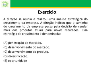 Exercício
A direção se reuniu e realizou uma análise estratégica do
crescimento da empresa. A direção indicou que o caminho
do crescimento da empresa passa pela decisão de vender
mais dos produtos atuais para novos mercados. Essa
estratégia de crescimento é denominada:
(A) penetração de mercado.
(B) desenvolvimento do mercado.
(C) desenvolvimento do produto.
(D) diversificação.
(E) oportunidade
 