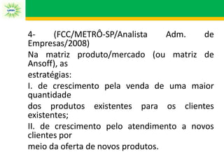 4‐ (FCC/METRÔ‐SP/Analista Adm. de
Empresas/2008)
Na matriz produto/mercado (ou matriz de
Ansoff), as
estratégias:
I. de crescimento pela venda de uma maior
quantidade
dos produtos existentes para os clientes
existentes;
II. de crescimento pelo atendimento a novos
clientes por
meio da oferta de novos produtos.
 