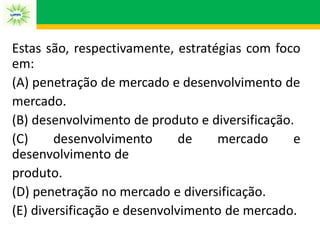 Estas são, respectivamente, estratégias com foco
em:
(A) penetração de mercado e desenvolvimento de
mercado.
(B) desenvolvimento de produto e diversificação.
(C) desenvolvimento de mercado e
desenvolvimento de
produto.
(D) penetração no mercado e diversificação.
(E) diversificação e desenvolvimento de mercado.
 