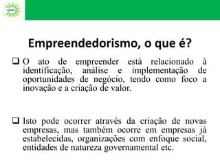 Empreendedorismo, o que é?
 O ato de empreender está relacionado à
identificação, análise e implementação de
oportunidades de negócio, tendo como foco a
inovação e a criação de valor.
 Isto pode ocorrer através da criação de novas
empresas, mas também ocorre em empresas já
estabelecidas, organizações com enfoque social,
entidades de natureza governamental etc.
 