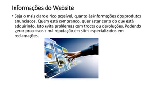 Informações do Website
• Seja o mais claro e rico possível, quanto às informações dos produtos
anunciados. Quem está comprando, quer estar certo do que está
adquirindo. Isto evita problemas com trocas ou devoluções. Podendo
gerar processos e má reputação em sites especializados em
reclamações.
 