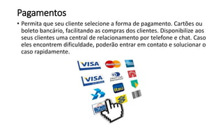 Pagamentos
• Permita que seu cliente selecione a forma de pagamento. Cartões ou
boleto bancário, facilitando as compras dos clientes. Disponibilize aos
seus clientes uma central de relacionamento por telefone e chat. Caso
eles encontrem dificuldade, poderão entrar em contato e solucionar o
caso rapidamente.
 