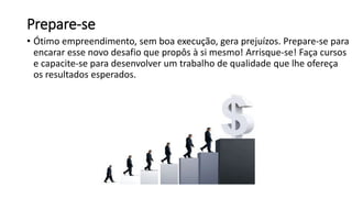 Prepare-se
• Ótimo empreendimento, sem boa execução, gera prejuízos. Prepare-se para
encarar esse novo desafio que propôs à si mesmo! Arrisque-se! Faça cursos
e capacite-se para desenvolver um trabalho de qualidade que lhe ofereça
os resultados esperados.
 