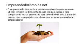 Empreendedorismo da net
• O empreendedorismo na internet é o assunto mais comentado nos
últimos tempos! Ele tem ganhado cada vez mais espaço e está
conquistando muitas pessoas. Se você tem uma boa ideia e pretende
encarar esse novo projeto, veja abaixo para se tornar um excelente
empreendedor.
 