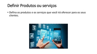 Definir Produtos ou serviços
• Defina os produtos e os serviços que você irá oferecer para os seus
clientes.
 