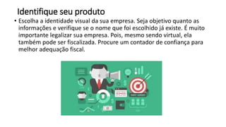Identifique seu produto
• Escolha a identidade visual da sua empresa. Seja objetivo quanto as
informações e verifique se o nome que foi escolhido já existe. É muito
importante legalizar sua empresa. Pois, mesmo sendo virtual, ela
também pode ser fiscalizada. Procure um contador de confiança para
melhor adequação fiscal.
 