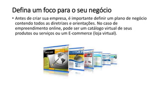 Defina um foco para o seu negócio
• Antes de criar sua empresa, é importante definir um plano de negócio
contendo todos as diretrizes e orientações. No caso de
empreendimento online, pode ser um catálogo virtual de seus
produtos ou serviços ou um E-commerce (loja virtual).
 