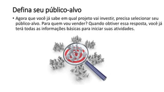 Defina seu público-alvo
• Agora que você já sabe em qual projeto vai investir, precisa selecionar seu
público-alvo. Para quem vou vender? Quando obtiver essa resposta, você já
terá todas as informações básicas para iniciar suas atividades.
 