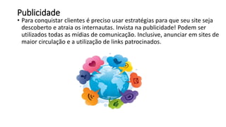 Publicidade
• Para conquistar clientes é preciso usar estratégias para que seu site seja
descoberto e atraia os internautas. Invista na publicidade! Podem ser
utilizados todas as mídias de comunicação. Inclusive, anunciar em sites de
maior circulação e a utilização de links patrocinados.
 