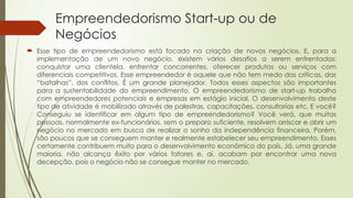 Empreendedorismo Start-up ou de
Negócios
 Esse tipo de empreendedorismo está focado na criação de novos negócios. E, para a
implementação de um novo negócio, existem vários desafios a serem enfrentados:
conquistar uma clientela, enfrentar concorrentes, oferecer produtos ou serviços com
diferenciais competitivos. Esse empreendedor é aquele que não tem medo das críticas, das
“batalhas”, dos conflitos. É um grande planejador. Todos esses aspectos são importantes
para a sustentabilidade do empreendimento. O empreendedorismo de start-up trabalha
com empreendedores potenciais e empresas em estágio inicial. O desenvolvimento deste
tipo de atividade é mobilizado através de palestras, capacitações, consultorias etc. E você?
Conseguiu se identificar em algum tipo de empreendedorismo? Você verá, que muitas
pessoas, normalmente ex-funcionários, sem o preparo suficiente, resolvem arriscar e abrir um
negócio no mercado em busca de realizar o sonho da independência financeira. Porém,
são poucos que se conseguem manter e realmente estabelecer seu empreendimento. Esses
certamente contribuem muito para o desenvolvimento econômico do país. Já, uma grande
maioria, não alcança êxito por vários fatores e, aí, acabam por encontrar uma nova
decepção, pois o negócio não se consegue manter no mercado.
 