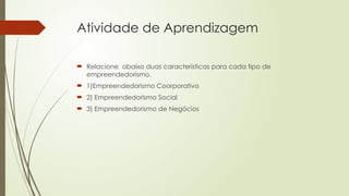 Atividade de Aprendizagem
 Relacione abaixo duas características para cada tipo de
empreendedorismo.
 1)Empreendedorismo Coorporativo
 2) Empreendedorismo Social
 3) Empreendedorismo de Negócios
 
