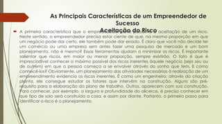As Principais Características de um Empreendedor de
Sucesso
Aceitação do Risco
 A primeira característica que o empreendedor deve possuir é a aceitação de um risco.
Neste sentido, o empreendedor precisa estar ciente de que, na mesma proporção em que
um negócio pode dar certo, ele também pode dar errado. É claro que você não decide ter
um comércio ou uma empresa sem antes fazer uma pesquisa de mercado e um bom
planejamento, não é mesmo? Essas ferramentas ajudam a minimizar os riscos. É importante
salientar que riscos, em maior ou menor proporção, sempre existirão. O fato é que é
imprescindível conhecer o máximo possível dos riscos inerentes àquele negócio (seja seu ou
de outrem) em que a pessoa começa a se envolver através do sonho que tem. E como
conhecê-los? Obviamente, um planejamento das atividades necessárias à realização de um
empreendimento evidencia os riscos inerentes. É como um engenheiro: através da criação
planta, ele consegue estudar os fatores que intervêm na construção. Alguns são pré-
requisito para a elaboração do plano de trabalho. Outros, aparecem com sua construção.
Para conhecer, por exemplo, a largura e profundidade do alicerce, é preciso conhecer em
que tipo de solo será construída a casa, e assim por diante. Portanto, o primeiro passo para
identificar o risco é o planejamento.
 