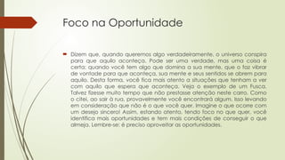 Foco na Oportunidade
 Dizem que, quando queremos algo verdadeiramente, o universo conspira
para que aquilo aconteça. Pode ser uma verdade, mas uma coisa é
certa: quando você tem algo que domina a sua mente, que o faz vibrar
de vontade para que aconteça, sua mente e seus sentidos se abrem para
aquilo. Desta forma, você fica mais atento a situações que tenham a ver
com aquilo que espera que aconteça. Veja o exemplo de um Fusca.
Talvez fizesse muito tempo que não prestasse atenção neste carro. Como
o citei, ao sair à rua, provavelmente você encontrará algum. Isso levando
em consideração que não é o que você quer. Imagine o que ocorre com
um desejo sincero! Assim, estando atento, tendo foco no que quer, você
identifica mais oportunidades e tem mais condições de conseguir o que
almeja. Lembre-se: é preciso aproveitar as oportunidades.
 