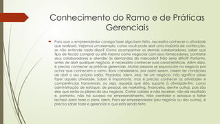 Conhecimento do Ramo e de Práticas
Gerenciais
 Para que o empreendedor consiga fazer algo bem feito, necessita conhecer a atividade
que realizará. Vejamos um exemplo: como você pode abrir uma indústria de confecção,
se não entende nada disso? Como acompanhar os demais colaboradores, saber que
tipo de tecido comprar ou até mesmo como negociar com seus fornecedores, contratar
seus colaboradores e atender às demandas do mercado? Não seria difícil? Portanto,
antes de abrir qualquer negócio, é necessário conhecer suas características. Além disso,
é preciso conhecer as práticas gerenciais. Muitas pessoas se equivocam no negócio por
achar que conhecem o ramo. Bons cabelereiros, por assim serem, creem ter condições
de abrir o seu próprio salão. Pizzaiolos, idem. Mas, ter um negócio, não significa saber
fazer aquela atividade. Saber é importante, mas é preciso conhecer as atividades e
competências transversais, ou seja, aquelas que dão suporte à atividade-fim, como
administração de estoque, de pessoal, de marketing, financeira, dentre outras, pois são
elas que serão os pilares do seu negócio. Cortar cabelo e não receber, não dá resultado
e, portanto, não há sucesso no empreendimento. Não controlar o estoque e faltar
recheio para fazer a pizza, idem. Para ser empreendedor (seu negócio ou dos outros), é
preciso saber fazer e gerenciar o que está sendo feito.
 