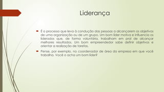 Liderança
 É o processo que leva à condução das pessoas a alcançarem os objetivos
de uma organização ou de um grupo. Um bom líder motiva e influencia os
liderados que, de forma voluntária, trabalham em prol de alcançar
melhores resultados. Um bom empreendedor sabe definir objetivos e
orientar a realização de tarefas.
 Pense, por exemplo, no coordenador de área da empresa em que você
trabalha. Você o acha um bom líder?
 