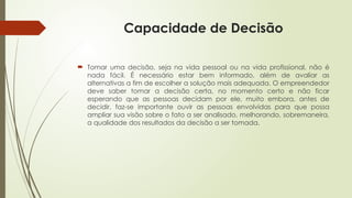 Capacidade de Decisão
 Tomar uma decisão, seja na vida pessoal ou na vida profissional, não é
nada fácil. É necessário estar bem informado, além de avaliar as
alternativas a fim de escolher a solução mais adequada. O empreendedor
deve saber tomar a decisão certa, no momento certo e não ficar
esperando que as pessoas decidam por ele, muito embora, antes de
decidir, faz-se importante ouvir as pessoas envolvidas para que possa
ampliar sua visão sobre o fato a ser analisado, melhorando, sobremaneira,
a qualidade dos resultados da decisão a ser tomada.
 