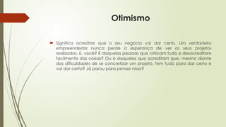 Otimismo
 Significa acreditar que o seu negócio vai dar certo. Um verdadeiro
empreendedor nunca perde a esperança de ver os seus projetos
realizados. E, você? É daquelas pessoas que criticam tudo e desacreditam
facilmente das coisas? Ou é daquelas que acreditam que, mesmo diante
das dificuldades de se concretizar um projeto, tem tudo para dar certo e
vai dar certo? Já parou para pensar nisso?
 