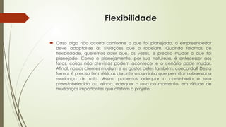 Flexibilidade
 Caso algo não ocorra conforme o que foi planejado, o empreendedor
deve adaptar-se às situações que o rodeiam. Quando falamos de
flexibilidade, queremos dizer que, as vezes, é preciso mudar o que foi
planejado. Como o planejamento, por sua natureza, é antecessor aos
fatos, coisas não previstas podem acontecer e o cenário pode mudar.
Afinal, nossos clientes mudam e os gostos deles também, concorda? Desta
forma, é preciso ter métricas durante o caminho que permitam observar a
mudança de rota. Assim, podemos adequar a caminhada à rota
preestabelecida ou, ainda, adequar a rota ao momento, em virtude de
mudanças importantes que afetam o projeto.
 