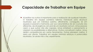 Capacidade de Trabalhar em Equipe
 Acreditar nos outros é importante para a realização de qualquer trabalho.
O trabalho em equipe combina talentos individuais para alcançar
resultados que um indivíduo sozinho, dificilmente, conseguiria. Só em
equipes é possível a harmonia, por sua característica de ser a junção dos
diferentes, da divergência, em prol de um resultado comum. Umas pessoas
veem o que outras não são capazes. Umas sintetizam o pensamento e
clareiam as possibilidades e alternativas. Outras conceituam melhor. Umas
detêm competências em certas ferramentas. Outras planejam melhor. E
assim por diante. Trabalhar em equipe minimiza esforços e potencializa
resultados. Se ainda não o fez, experimente.
 